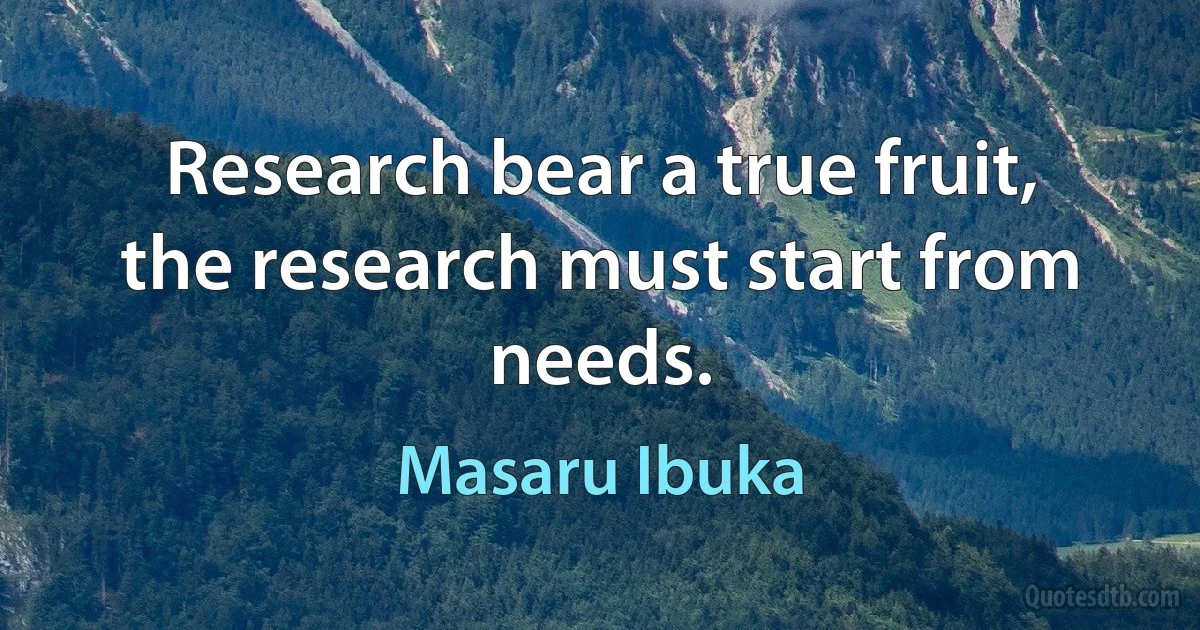 Research bear a true fruit, the research must start from needs. (Masaru Ibuka)