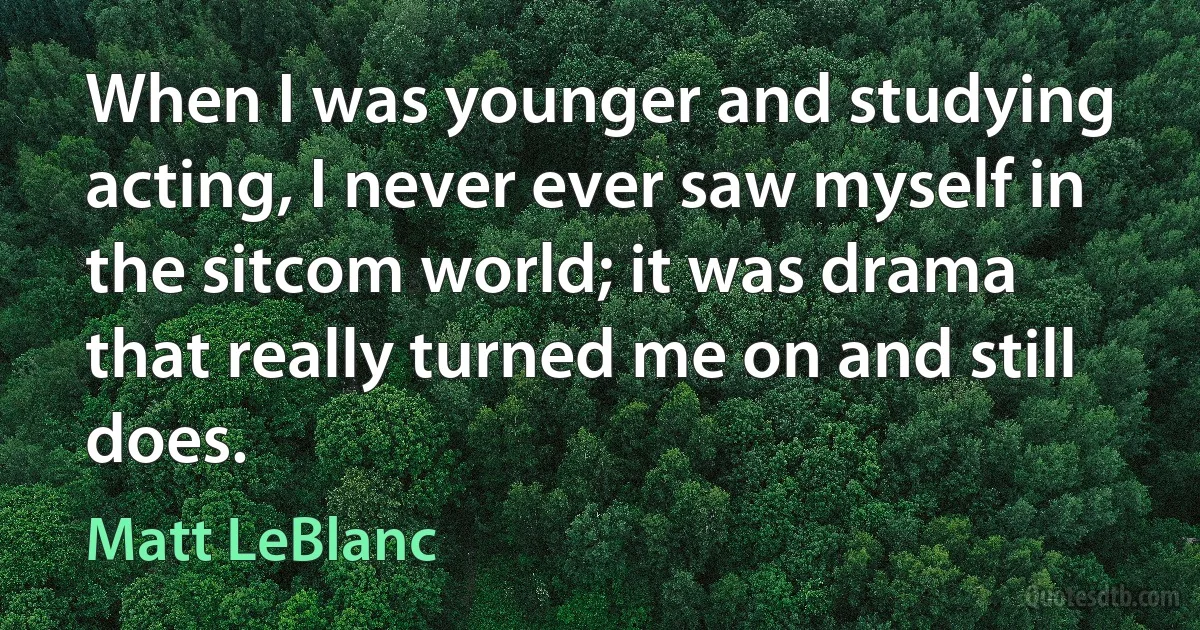 When I was younger and studying acting, I never ever saw myself in the sitcom world; it was drama that really turned me on and still does. (Matt LeBlanc)