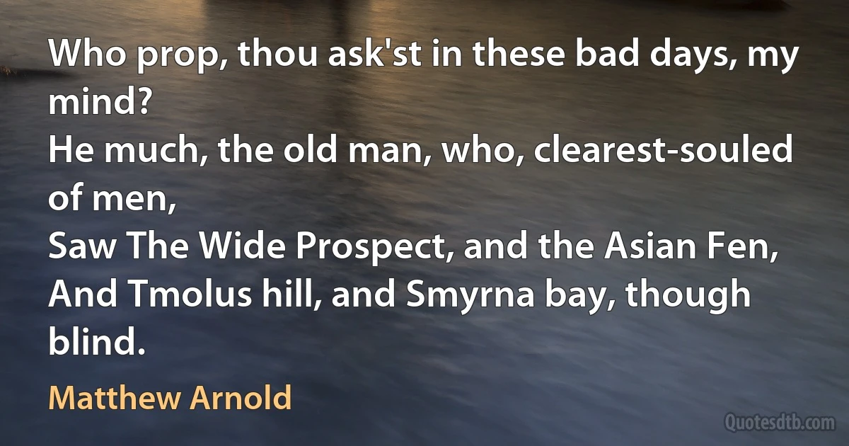 Who prop, thou ask'st in these bad days, my mind?
He much, the old man, who, clearest-souled of men,
Saw The Wide Prospect, and the Asian Fen,
And Tmolus hill, and Smyrna bay, though blind. (Matthew Arnold)