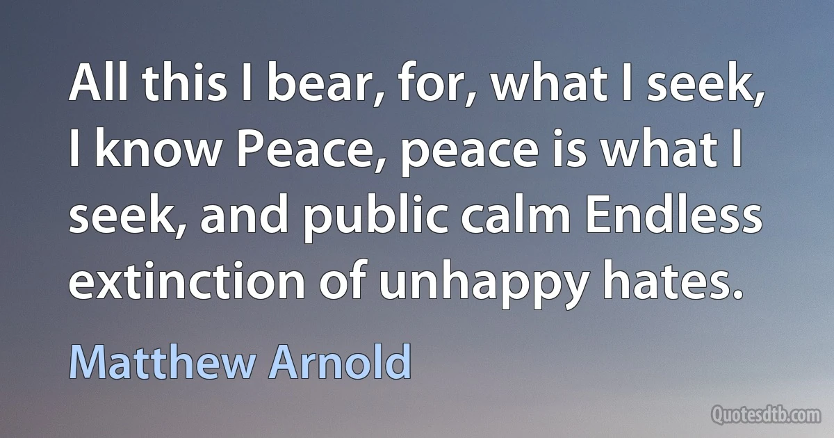 All this I bear, for, what I seek, I know Peace, peace is what I seek, and public calm Endless extinction of unhappy hates. (Matthew Arnold)