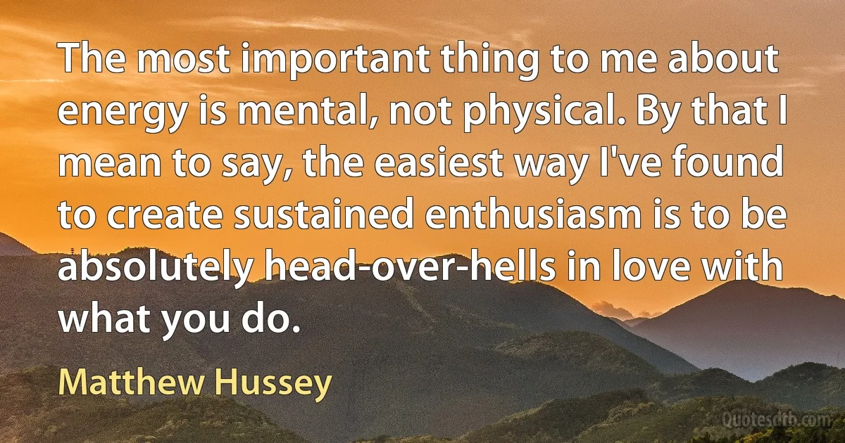 The most important thing to me about energy is mental, not physical. By that I mean to say, the easiest way I've found to create sustained enthusiasm is to be absolutely head-over-hells in love with what you do. (Matthew Hussey)