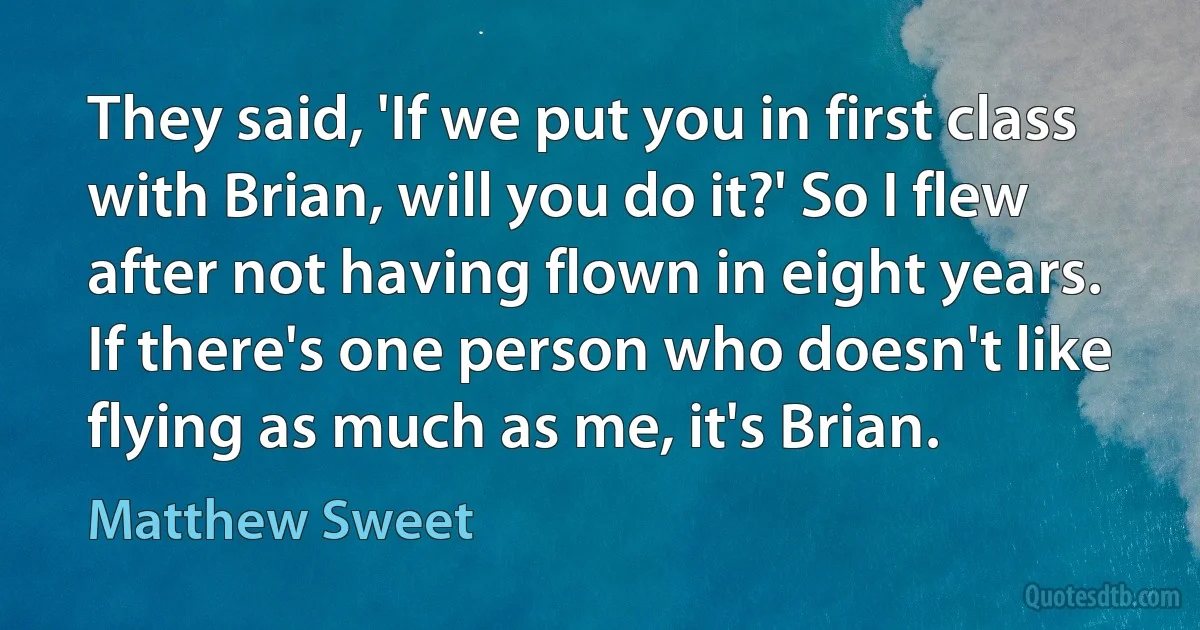 They said, 'If we put you in first class with Brian, will you do it?' So I flew after not having flown in eight years. If there's one person who doesn't like flying as much as me, it's Brian. (Matthew Sweet)