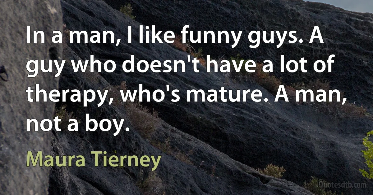 In a man, I like funny guys. A guy who doesn't have a lot of therapy, who's mature. A man, not a boy. (Maura Tierney)