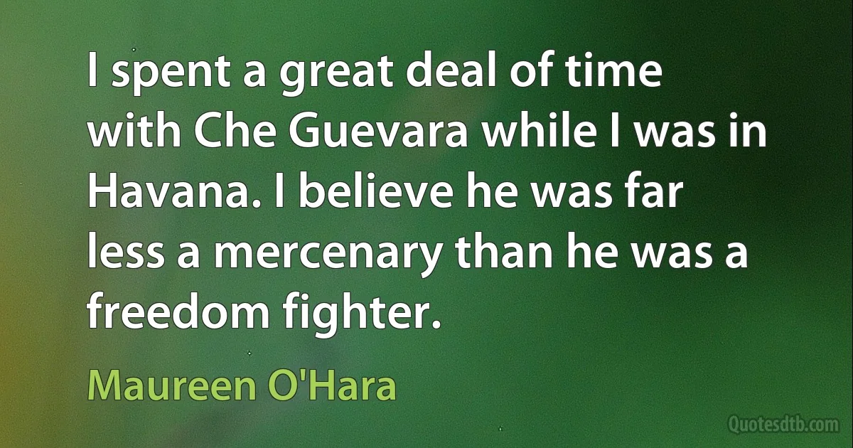 I spent a great deal of time with Che Guevara while I was in Havana. I believe he was far less a mercenary than he was a freedom fighter. (Maureen O'Hara)