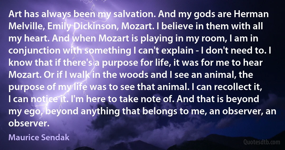 Art has always been my salvation. And my gods are Herman Melville, Emily Dickinson, Mozart. I believe in them with all my heart. And when Mozart is playing in my room, I am in conjunction with something I can't explain - I don't need to. I know that if there's a purpose for life, it was for me to hear Mozart. Or if I walk in the woods and I see an animal, the purpose of my life was to see that animal. I can recollect it, I can notice it. I'm here to take note of. And that is beyond my ego, beyond anything that belongs to me, an observer, an observer. (Maurice Sendak)