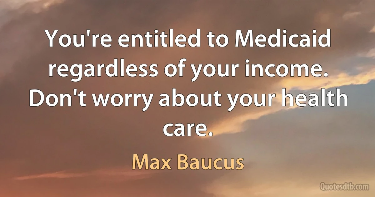 You're entitled to Medicaid regardless of your income. Don't worry about your health care. (Max Baucus)