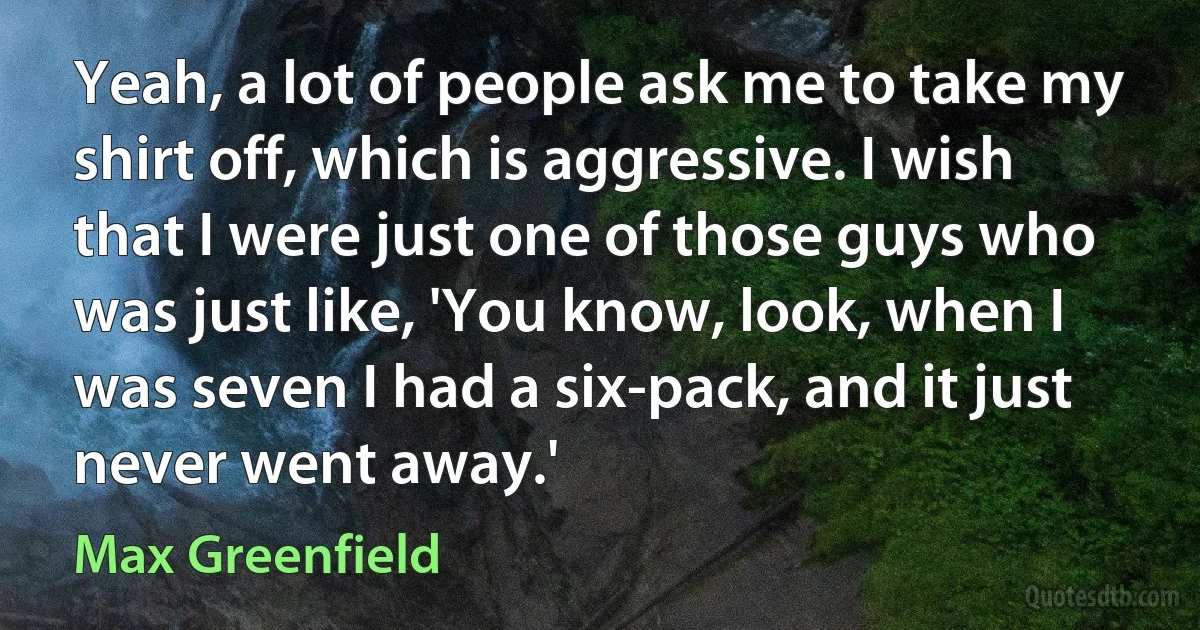 Yeah, a lot of people ask me to take my shirt off, which is aggressive. I wish that I were just one of those guys who was just like, 'You know, look, when I was seven I had a six-pack, and it just never went away.' (Max Greenfield)