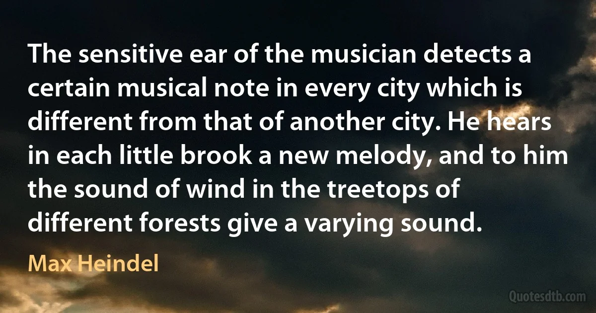 The sensitive ear of the musician detects a certain musical note in every city which is different from that of another city. He hears in each little brook a new melody, and to him the sound of wind in the treetops of different forests give a varying sound. (Max Heindel)