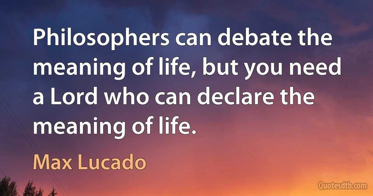 Philosophers can debate the meaning of life, but you need a Lord who can declare the meaning of life. (Max Lucado)