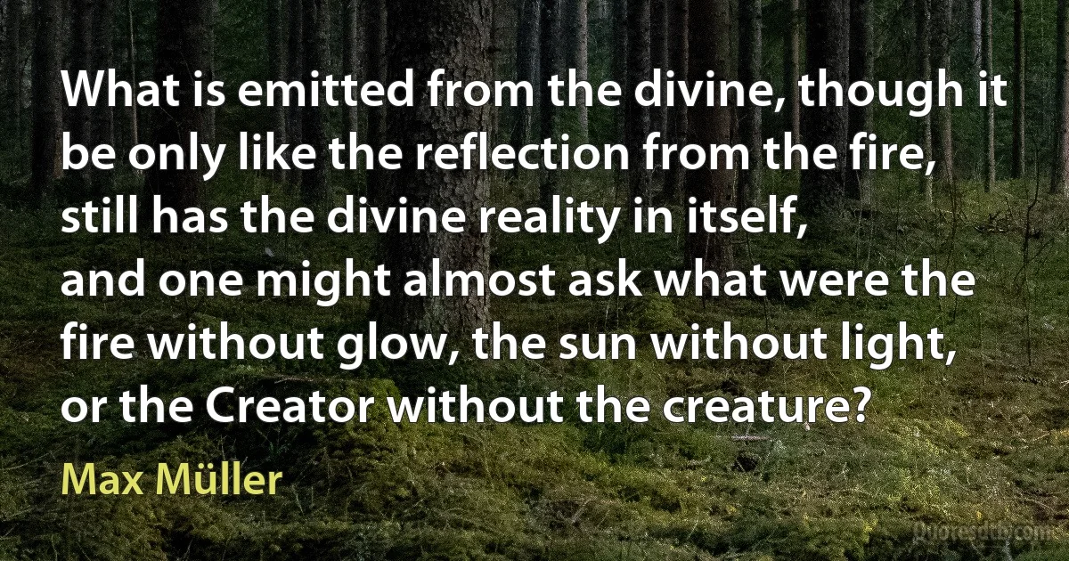 What is emitted from the divine, though it be only like the reflection from the fire, still has the divine reality in itself, and one might almost ask what were the fire without glow, the sun without light, or the Creator without the creature? (Max Müller)