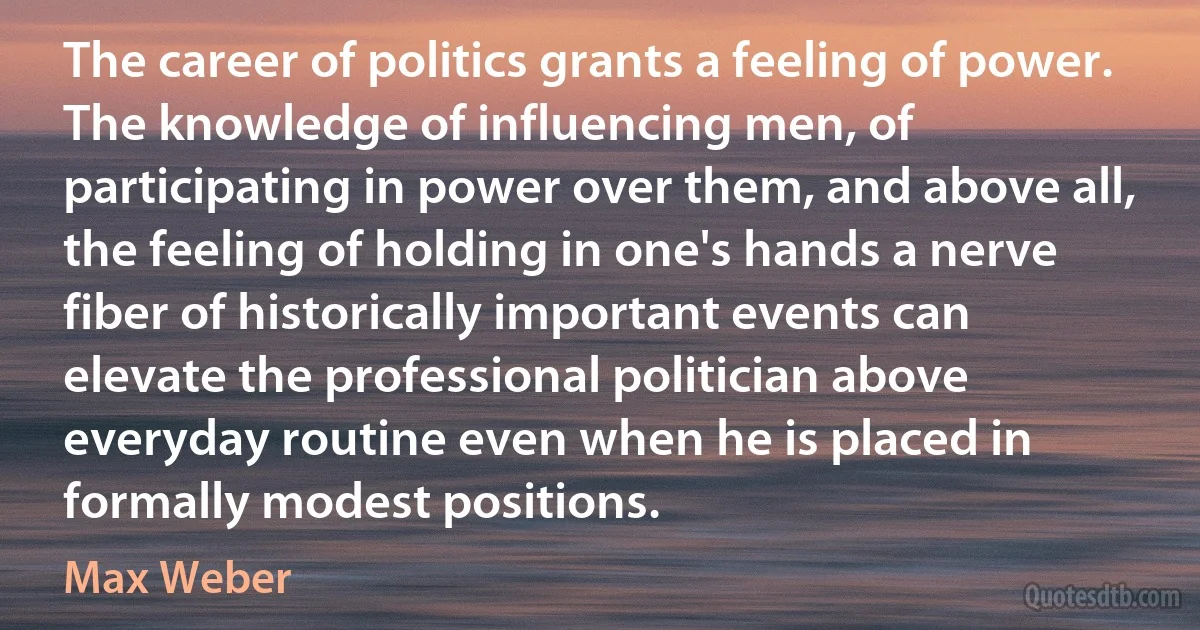 The career of politics grants a feeling of power. The knowledge of influencing men, of participating in power over them, and above all, the feeling of holding in one's hands a nerve fiber of historically important events can elevate the professional politician above everyday routine even when he is placed in formally modest positions. (Max Weber)