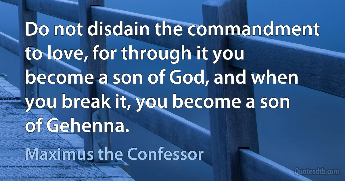 Do not disdain the commandment to love, for through it you become a son of God, and when you break it, you become a son of Gehenna. (Maximus the Confessor)