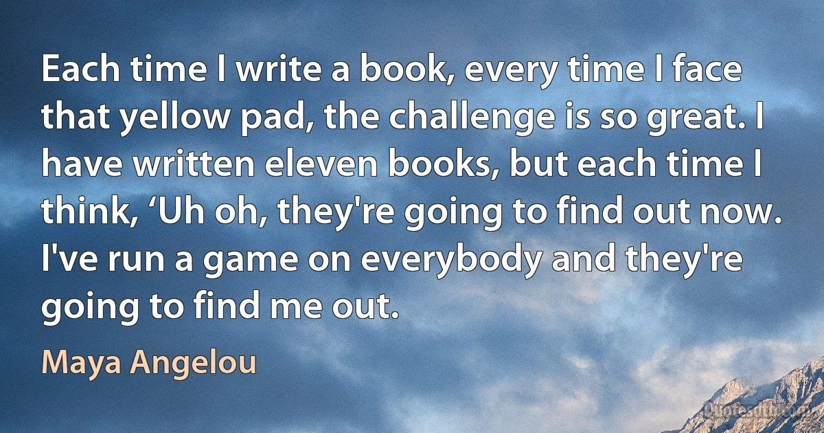 Each time I write a book, every time I face that yellow pad, the challenge is so great. I have written eleven books, but each time I think, ‘Uh oh, they're going to find out now. I've run a game on everybody and they're going to find me out. (Maya Angelou)