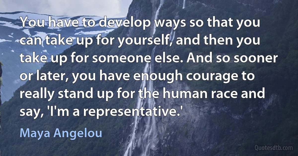 You have to develop ways so that you can take up for yourself, and then you take up for someone else. And so sooner or later, you have enough courage to really stand up for the human race and say, 'I'm a representative.' (Maya Angelou)