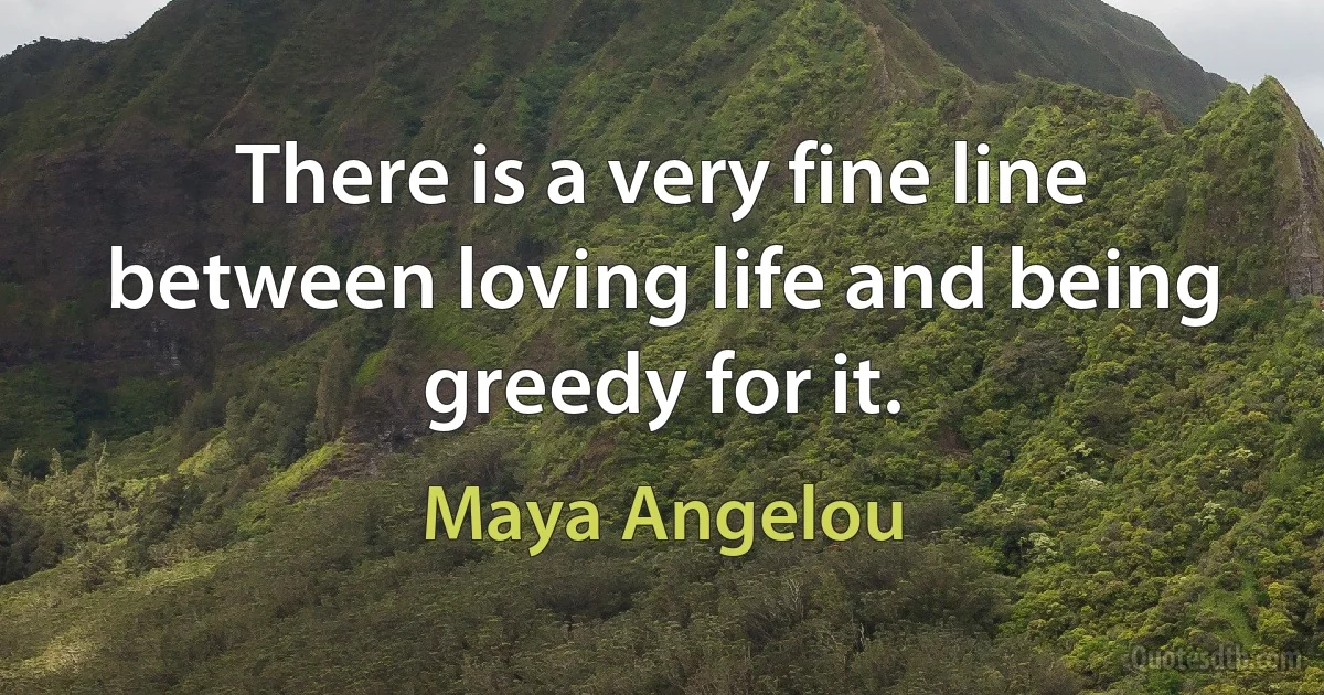 There is a very fine line between loving life and being greedy for it. (Maya Angelou)