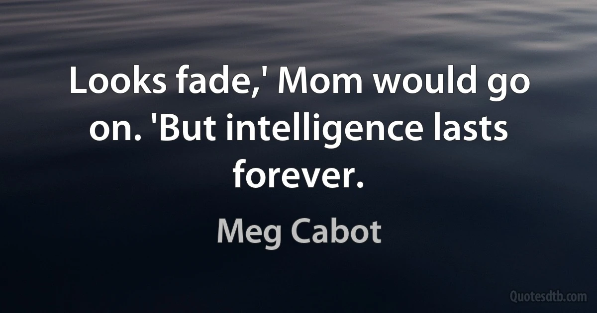 Looks fade,' Mom would go on. 'But intelligence lasts forever. (Meg Cabot)