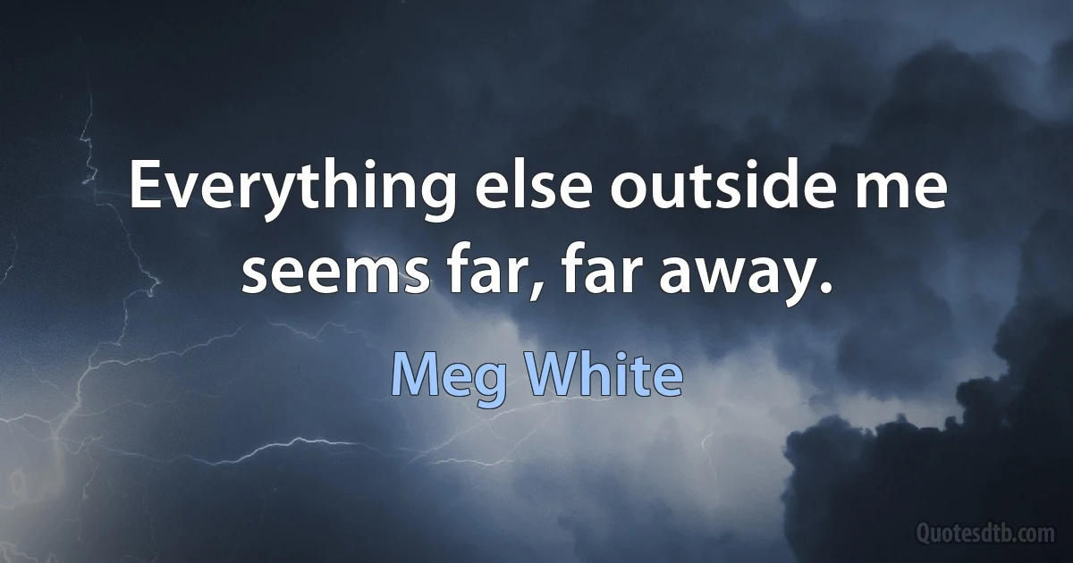 Everything else outside me seems far, far away. (Meg White)