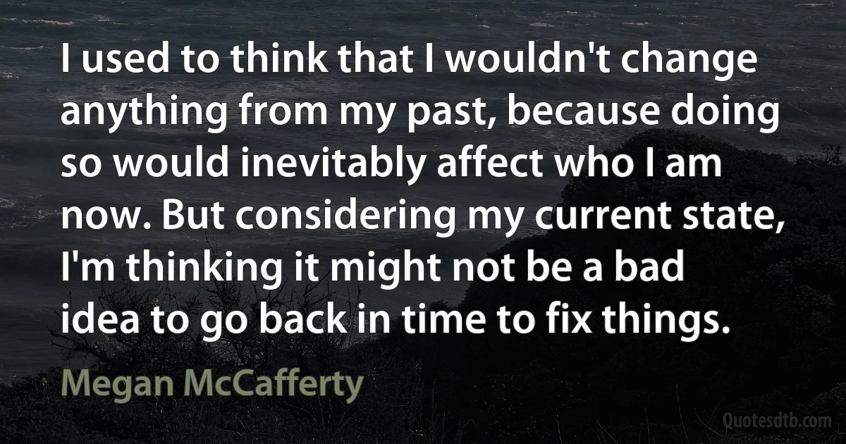 I used to think that I wouldn't change anything from my past, because doing so would inevitably affect who I am now. But considering my current state, I'm thinking it might not be a bad idea to go back in time to fix things. (Megan McCafferty)