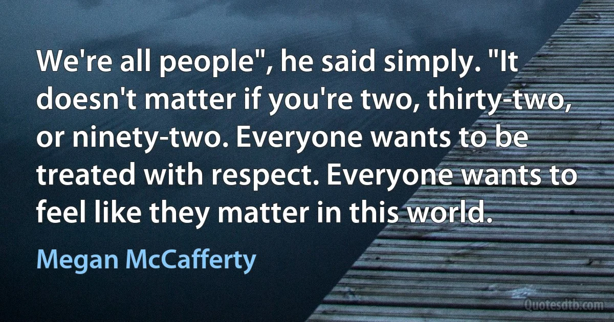 We're all people", he said simply. "It doesn't matter if you're two, thirty-two, or ninety-two. Everyone wants to be treated with respect. Everyone wants to feel like they matter in this world. (Megan McCafferty)