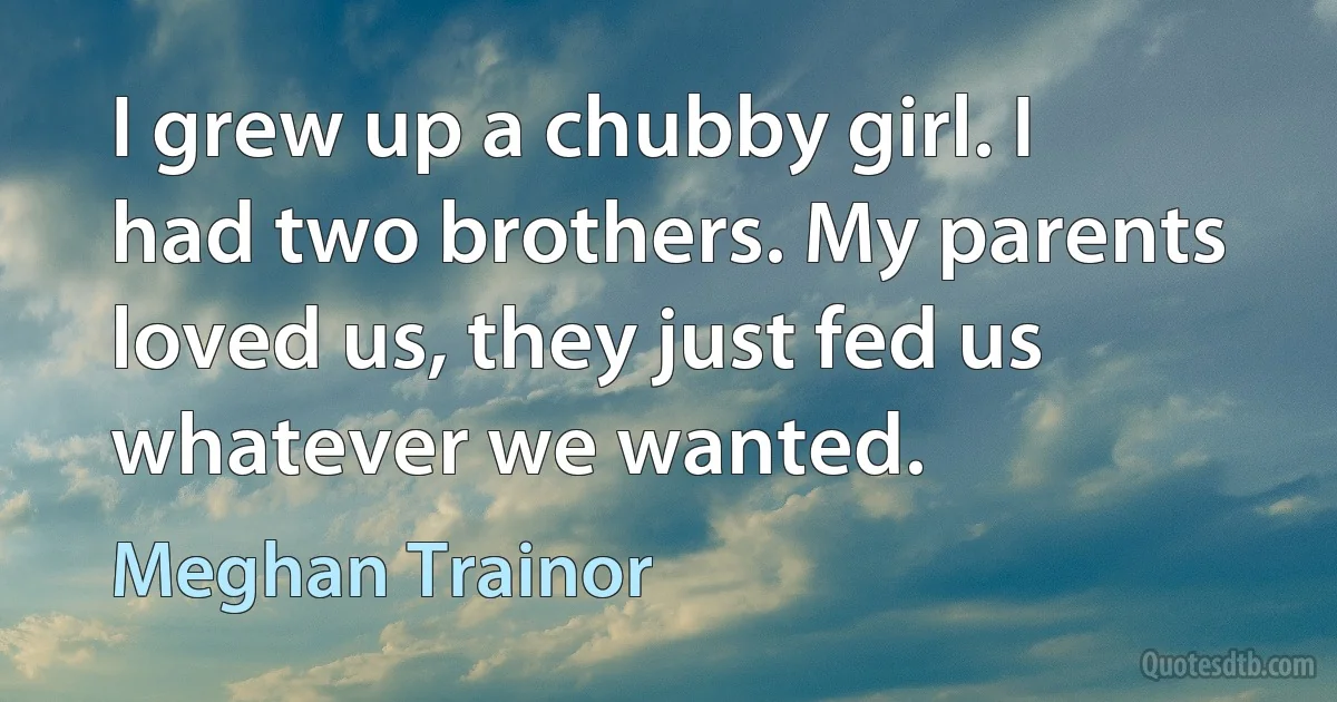 I grew up a chubby girl. I had two brothers. My parents loved us, they just fed us whatever we wanted. (Meghan Trainor)