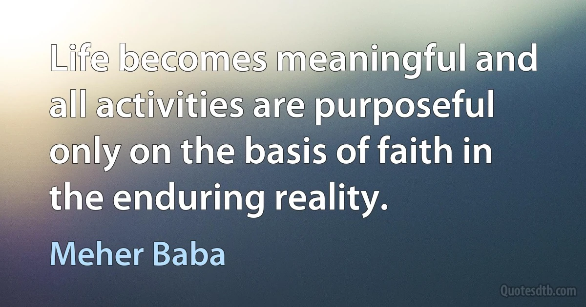 Life becomes meaningful and all activities are purposeful only on the basis of faith in the enduring reality. (Meher Baba)