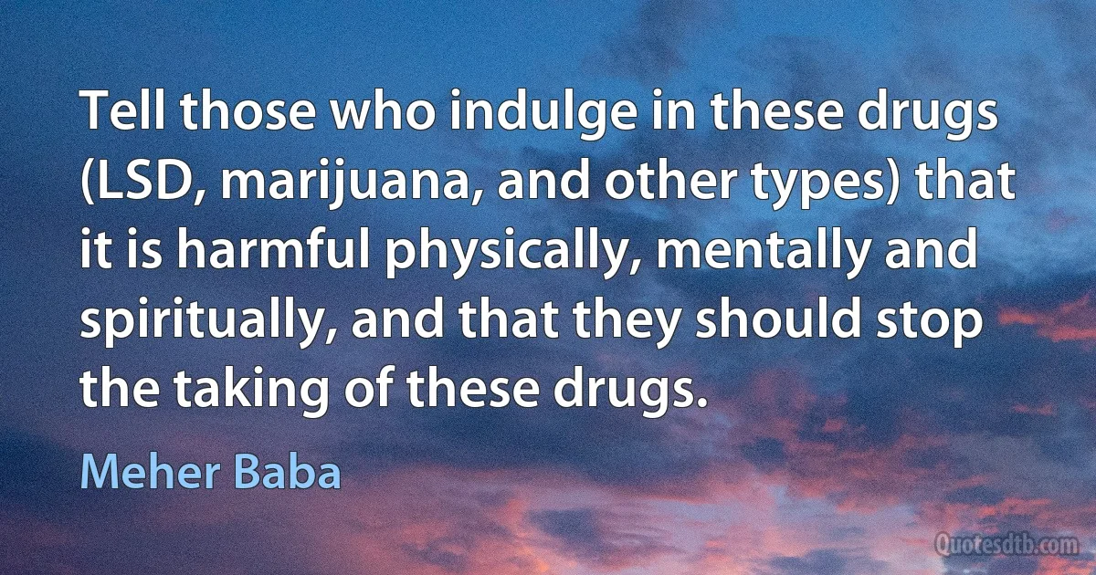 Tell those who indulge in these drugs (LSD, marijuana, and other types) that it is harmful physically, mentally and spiritually, and that they should stop the taking of these drugs. (Meher Baba)