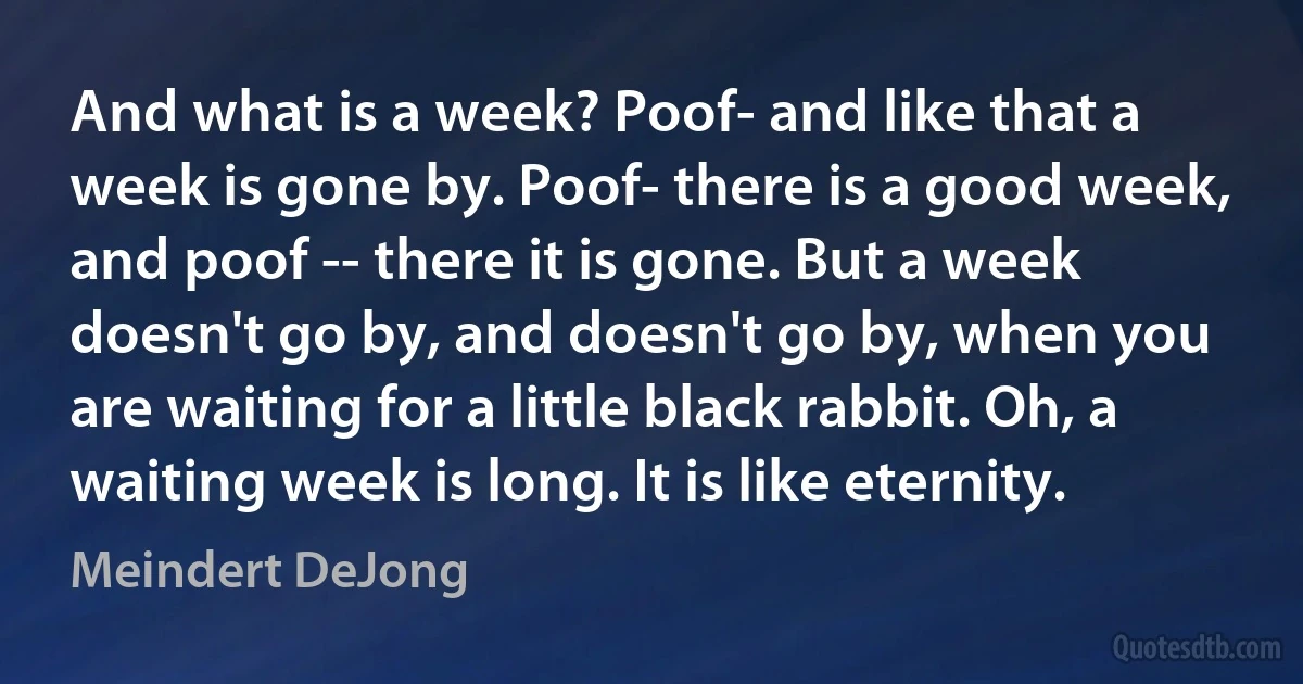 And what is a week? Poof- and like that a week is gone by. Poof- there is a good week, and poof -- there it is gone. But a week doesn't go by, and doesn't go by, when you are waiting for a little black rabbit. Oh, a waiting week is long. It is like eternity. (Meindert DeJong)