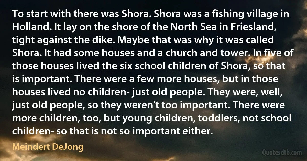 To start with there was Shora. Shora was a fishing village in Holland. It lay on the shore of the North Sea in Friesland, tight against the dike. Maybe that was why it was called Shora. It had some houses and a church and tower. In five of those houses lived the six school children of Shora, so that is important. There were a few more houses, but in those houses lived no children- just old people. They were, well, just old people, so they weren't too important. There were more children, too, but young children, toddlers, not school children- so that is not so important either. (Meindert DeJong)