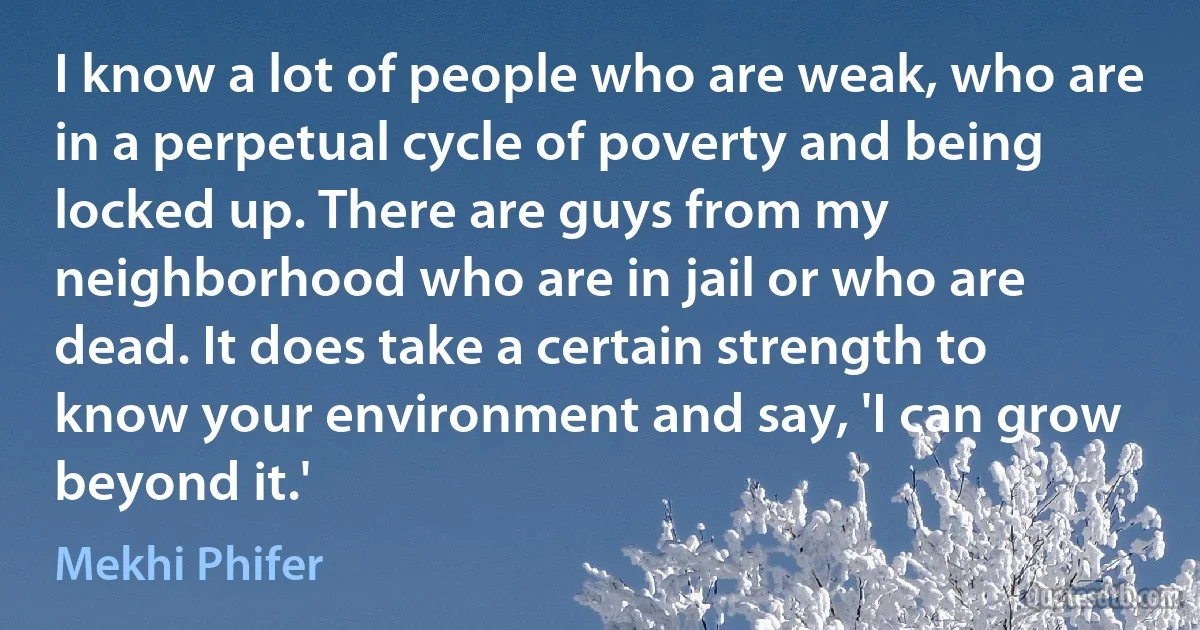 I know a lot of people who are weak, who are in a perpetual cycle of poverty and being locked up. There are guys from my neighborhood who are in jail or who are dead. It does take a certain strength to know your environment and say, 'I can grow beyond it.' (Mekhi Phifer)