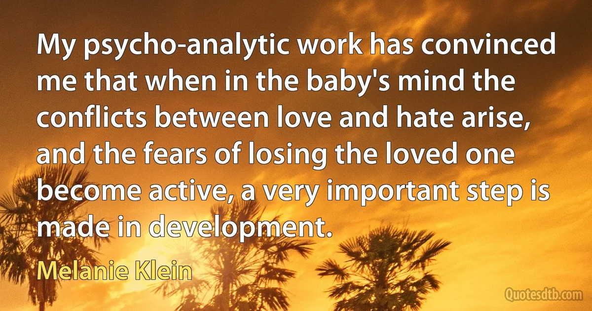 My psycho-analytic work has convinced me that when in the baby's mind the conflicts between love and hate arise, and the fears of losing the loved one become active, a very important step is made in development. (Melanie Klein)