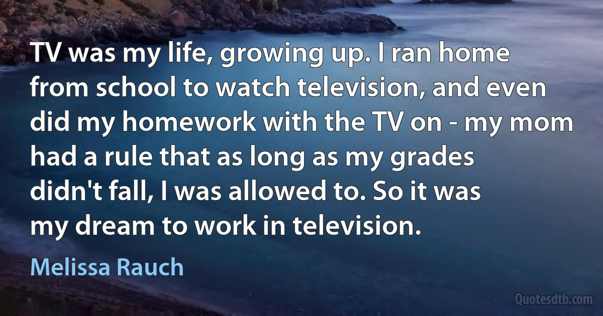 TV was my life, growing up. I ran home from school to watch television, and even did my homework with the TV on - my mom had a rule that as long as my grades didn't fall, I was allowed to. So it was my dream to work in television. (Melissa Rauch)