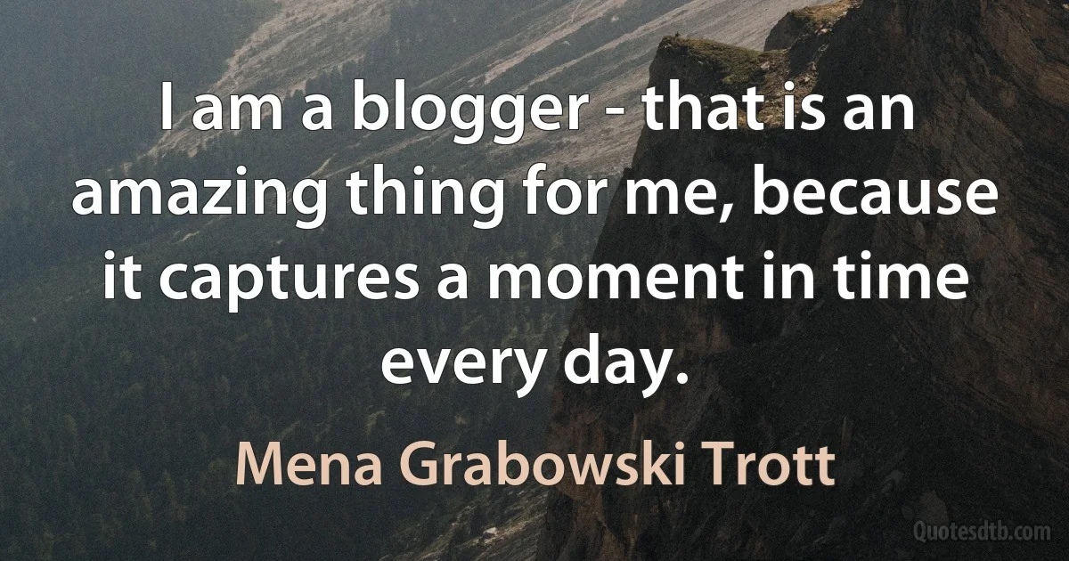 I am a blogger - that is an amazing thing for me, because it captures a moment in time every day. (Mena Grabowski Trott)