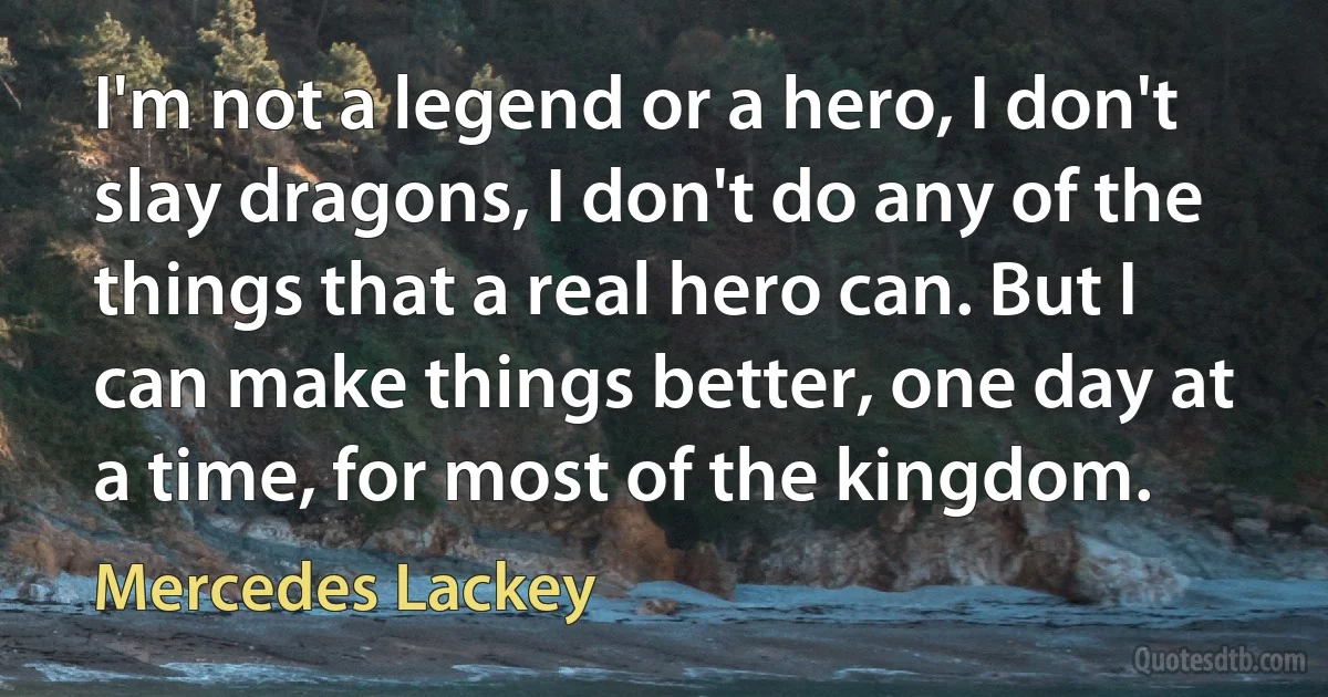 I'm not a legend or a hero, I don't slay dragons, I don't do any of the things that a real hero can. But I can make things better, one day at a time, for most of the kingdom. (Mercedes Lackey)