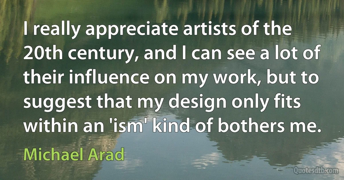 I really appreciate artists of the 20th century, and I can see a lot of their influence on my work, but to suggest that my design only fits within an 'ism' kind of bothers me. (Michael Arad)