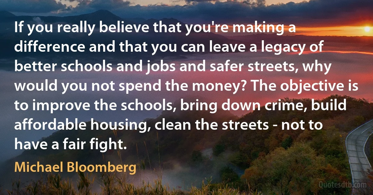 If you really believe that you're making a difference and that you can leave a legacy of better schools and jobs and safer streets, why would you not spend the money? The objective is to improve the schools, bring down crime, build affordable housing, clean the streets - not to have a fair fight. (Michael Bloomberg)