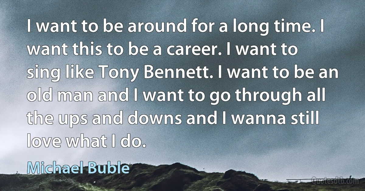 I want to be around for a long time. I want this to be a career. I want to sing like Tony Bennett. I want to be an old man and I want to go through all the ups and downs and I wanna still love what I do. (Michael Buble)