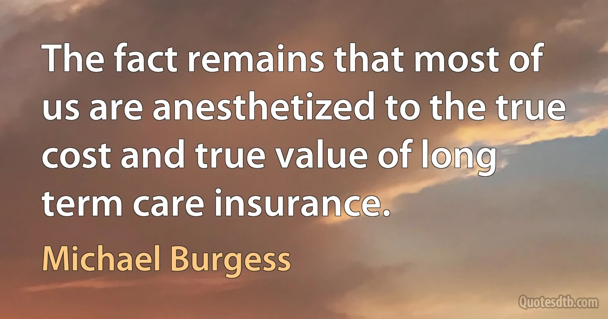 The fact remains that most of us are anesthetized to the true cost and true value of long term care insurance. (Michael Burgess)