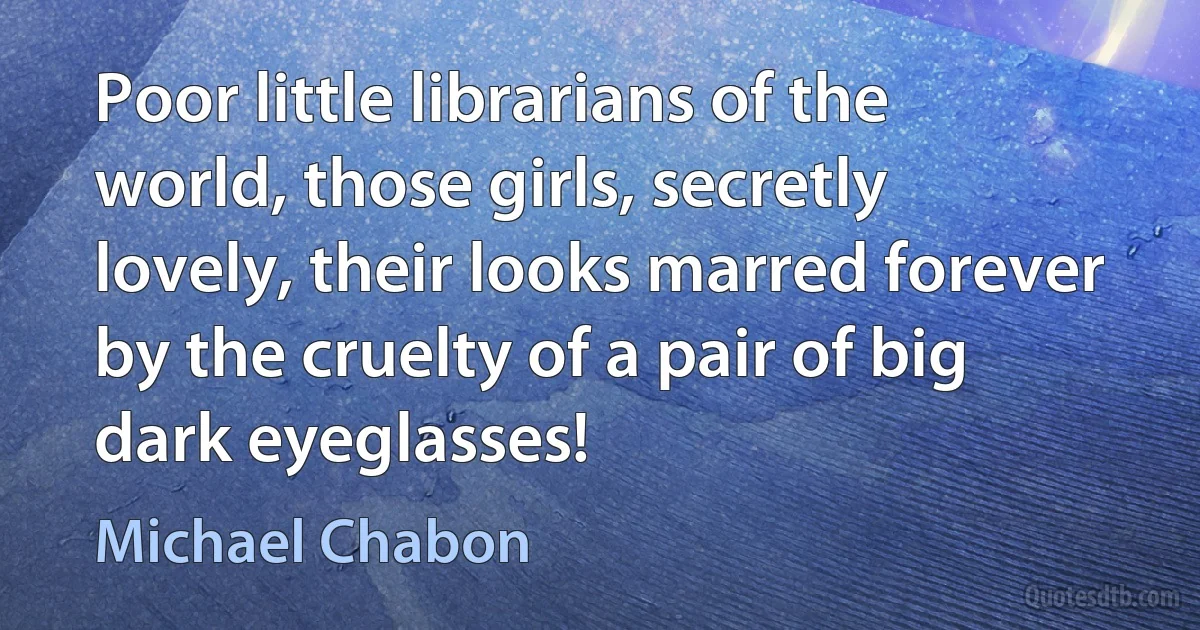 Poor little librarians of the world, those girls, secretly lovely, their looks marred forever by the cruelty of a pair of big dark eyeglasses! (Michael Chabon)