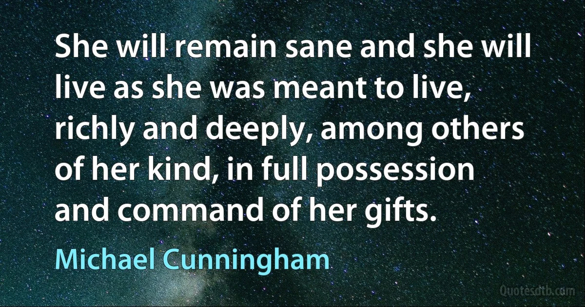 She will remain sane and she will live as she was meant to live, richly and deeply, among others of her kind, in full possession and command of her gifts. (Michael Cunningham)