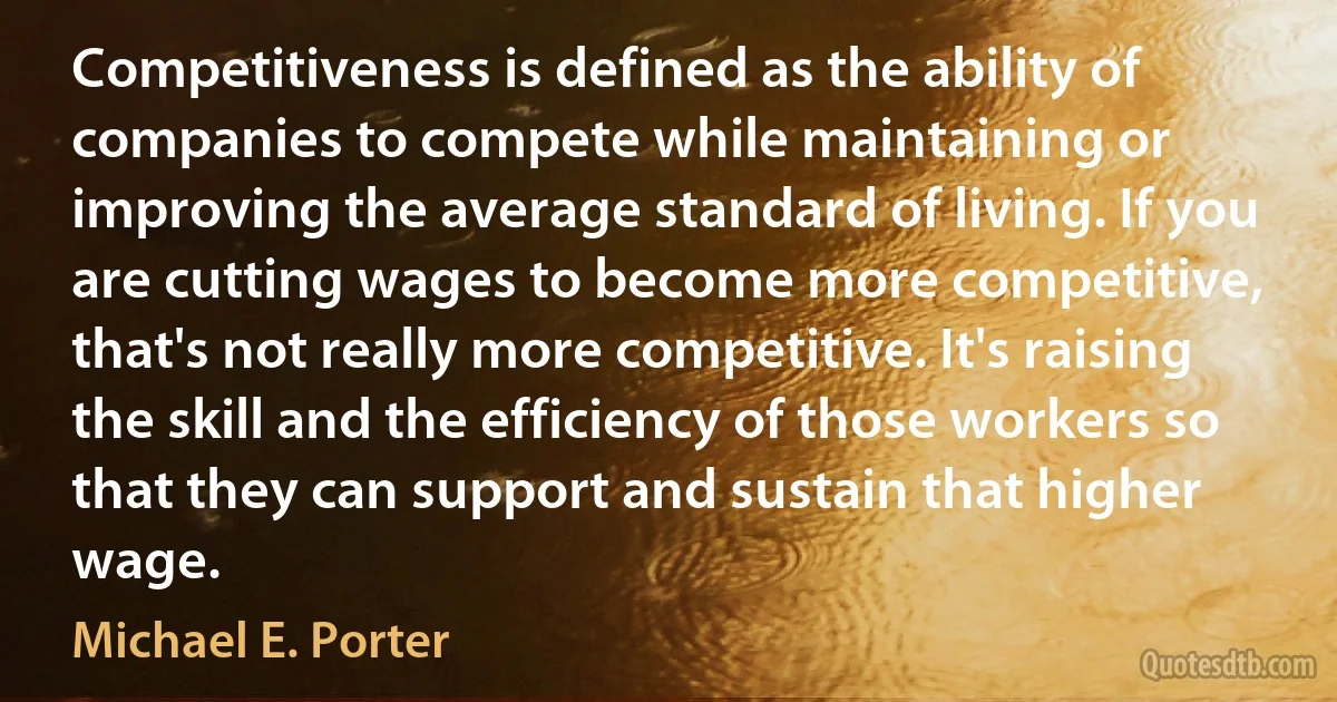 Competitiveness is defined as the ability of companies to compete while maintaining or improving the average standard of living. If you are cutting wages to become more competitive, that's not really more competitive. It's raising the skill and the efficiency of those workers so that they can support and sustain that higher wage. (Michael E. Porter)