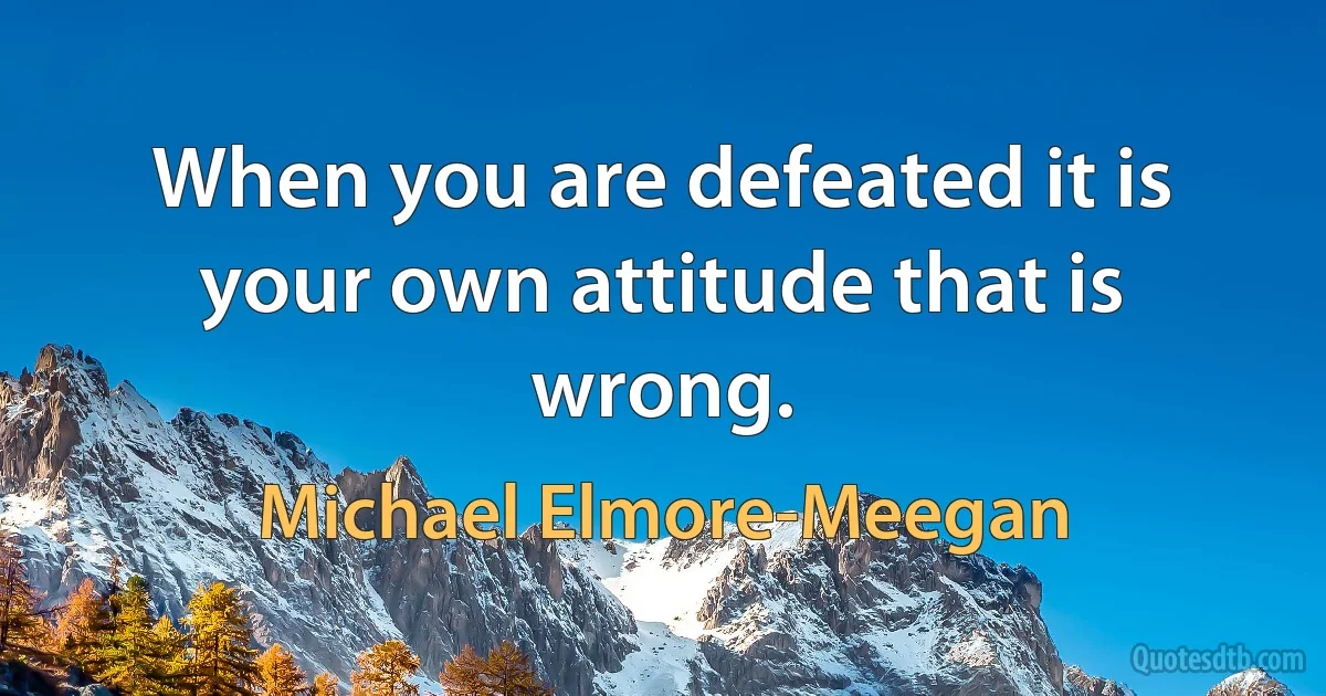 When you are defeated it is your own attitude that is wrong. (Michael Elmore-Meegan)