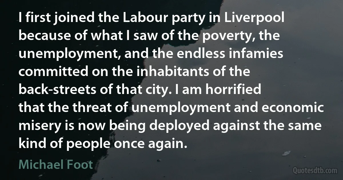 I first joined the Labour party in Liverpool because of what I saw of the poverty, the unemployment, and the endless infamies committed on the inhabitants of the back-streets of that city. I am horrified that the threat of unemployment and economic misery is now being deployed against the same kind of people once again. (Michael Foot)