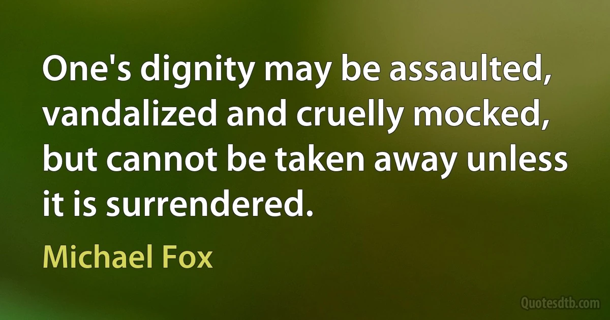 One's dignity may be assaulted, vandalized and cruelly mocked, but cannot be taken away unless it is surrendered. (Michael Fox)