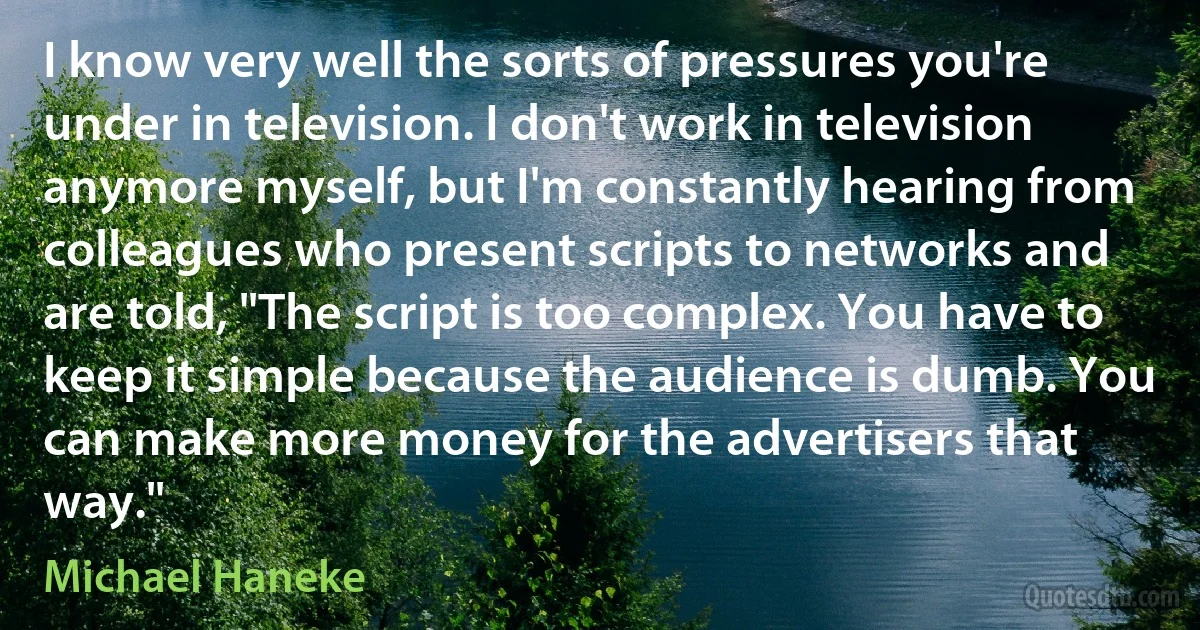 I know very well the sorts of pressures you're under in television. I don't work in television anymore myself, but I'm constantly hearing from colleagues who present scripts to networks and are told, "The script is too complex. You have to keep it simple because the audience is dumb. You can make more money for the advertisers that way." (Michael Haneke)