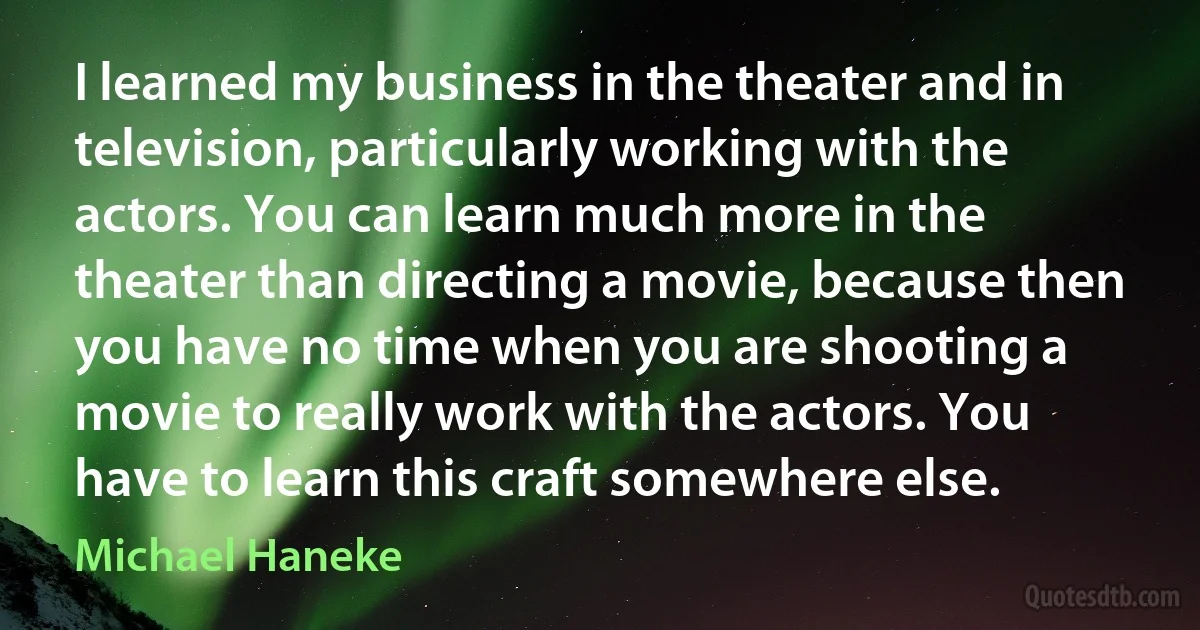 I learned my business in the theater and in television, particularly working with the actors. You can learn much more in the theater than directing a movie, because then you have no time when you are shooting a movie to really work with the actors. You have to learn this craft somewhere else. (Michael Haneke)