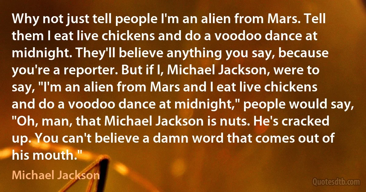 Why not just tell people I'm an alien from Mars. Tell them I eat live chickens and do a voodoo dance at midnight. They'll believe anything you say, because you're a reporter. But if I, Michael Jackson, were to say, "I'm an alien from Mars and I eat live chickens and do a voodoo dance at midnight," people would say, "Oh, man, that Michael Jackson is nuts. He's cracked up. You can't believe a damn word that comes out of his mouth." (Michael Jackson)