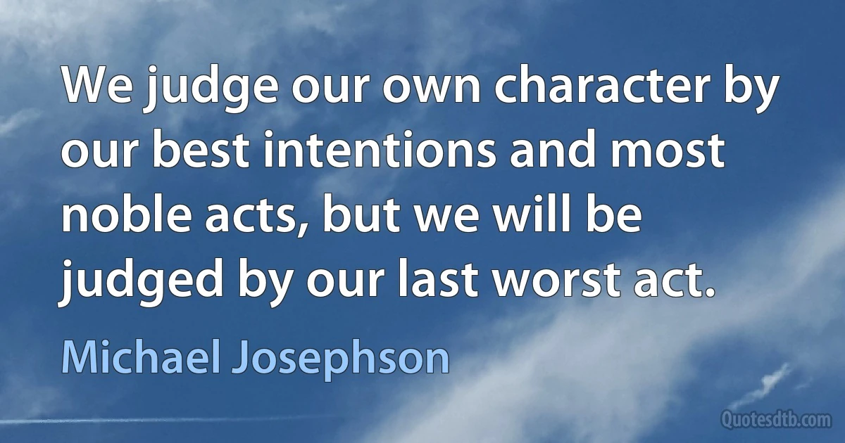 We judge our own character by our best intentions and most noble acts, but we will be judged by our last worst act. (Michael Josephson)