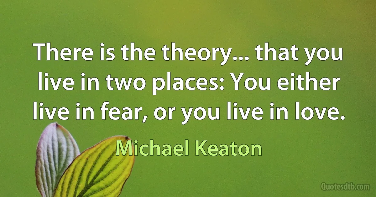 There is the theory... that you live in two places: You either live in fear, or you live in love. (Michael Keaton)