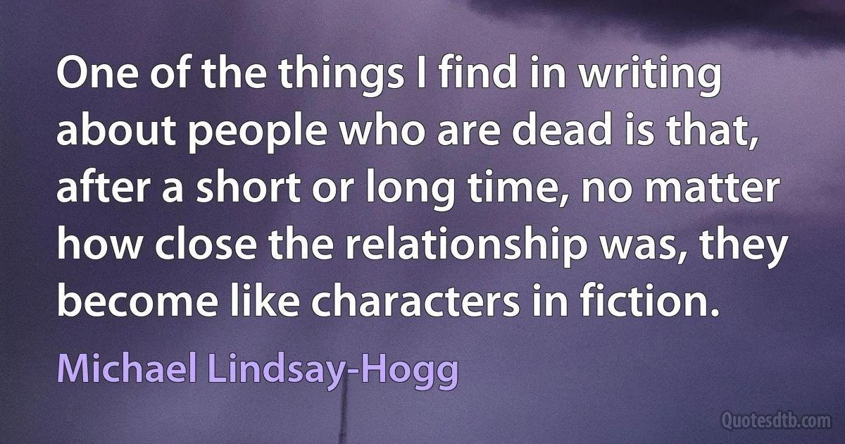 One of the things I find in writing about people who are dead is that, after a short or long time, no matter how close the relationship was, they become like characters in fiction. (Michael Lindsay-Hogg)