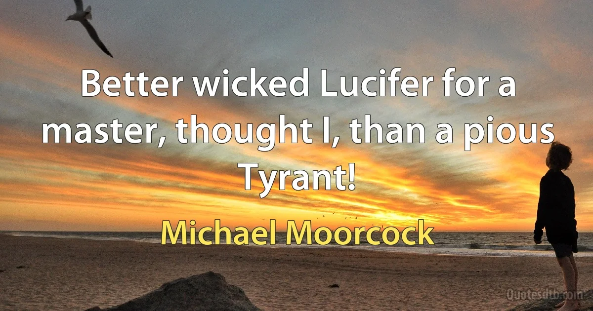 Better wicked Lucifer for a master, thought I, than a pious Tyrant! (Michael Moorcock)